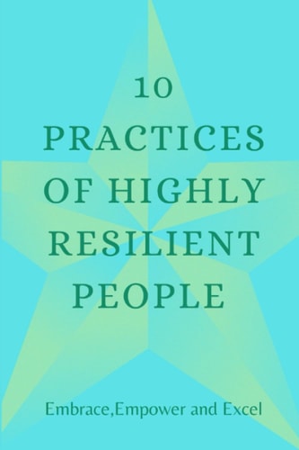 10 PRACTICES OF HIGHLY RESILIENT PEOPLE: EMBRACE, EMPOWER AND EXCEL