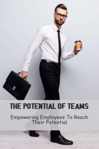 The Potential Of Teams: Empowering Employees To Reach Their Potential