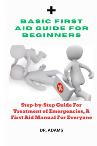 Basic First Aid Guide for Beginners: Step-by-Step Guide for Treatment of Emergencies, A First Aid Manual for Everyone