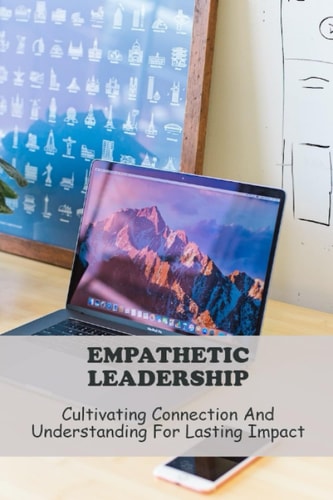 Empathetic Leadership: Cultivating Connection And Understanding For Lasting Impact