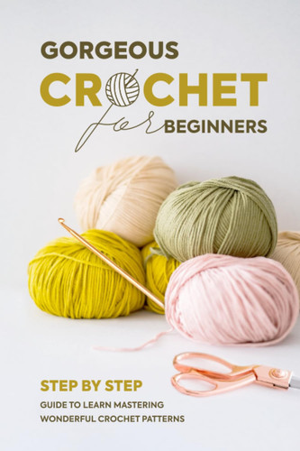 Gorgeous Crochet For Beginners: Step By Step Guide To Learn Mastering Wonderful Crochet Patterns: Basic Crochet Patterns For Beginners