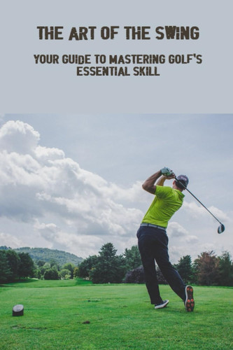 The Art Of The Swing: Your Guide To Mastering Golf's Essential Skill