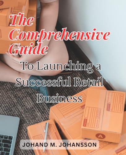 The Comprehensive Guide to Launching a Successful Retail Business: Uncover the Secrets to Building and Growing Your Retail Venture with Expert Advice and Strategies