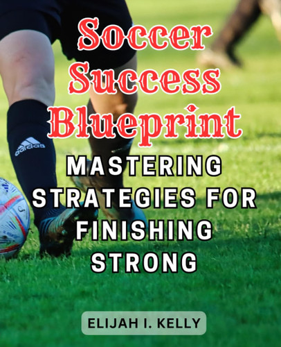 Soccer Success Blueprint: Mastering Strategies for Finishing Strong: Elevate Your Soccer Game with Proven Techniques for Scoring More Goals