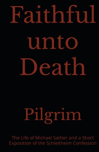 Faithful unto Death: The Life of Michael Sattler And A Short Exposition of the Schleitheim Confession