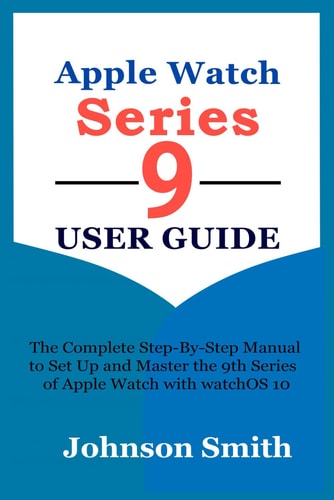 APPLE WATCH SERIES 9 USER GUIDE: The Complete Step-By-Step Manual to Set Up and Master the 9th Series of Apple Watch with watchOS 10
