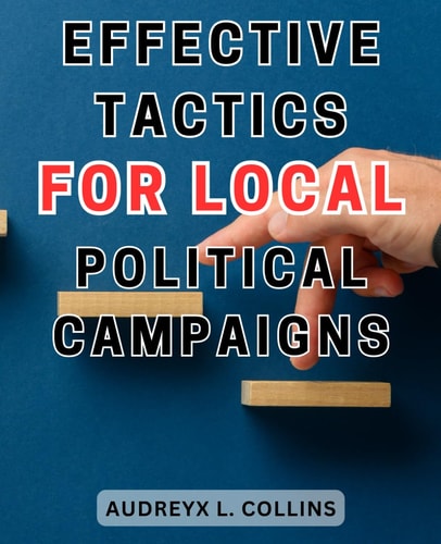 Effective Tactics for Local Political Campaigns: Winning Strategies for Successful Local Political Campaigns: Unleash the Power of Effective Tactics to Secure Your Victory