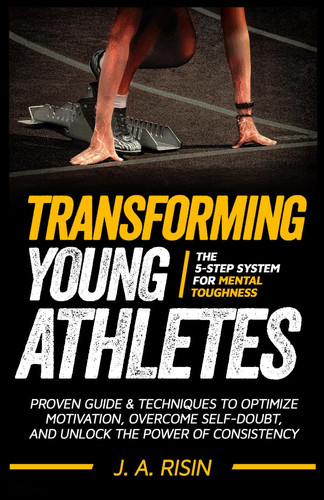 Transforming Young Athletes: The 5-Step System for Mental Toughness: Proven Guide and Techniques to Optimize Motivation, Overcome Self-Doubt, and Unlock the Power of Consistency.