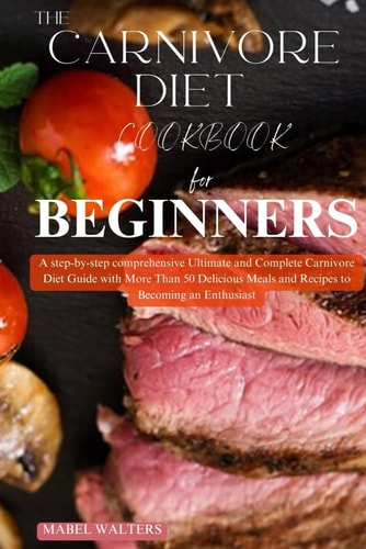 THE CARNIVORE DIET COOKBOOK FOR BEGINNERS: A Step by Step Comprehensive Ultimate and Complete Carnivore Diet Guide with More Than 50 Delicious Meals and Recipes to Becoming an Enthusiast