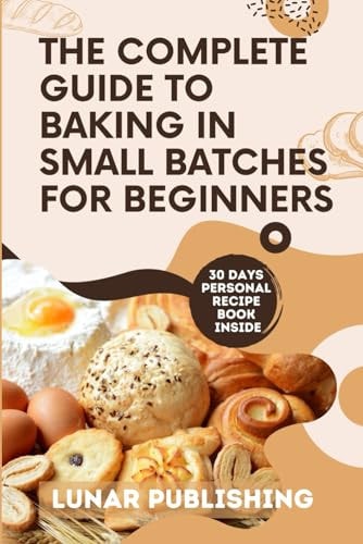 The Complete Guide to Baking in Small Batches for Beginners Satisfy Your Cravings with 60+ Easy, Quick and Stress-Free Irresistible Recipes