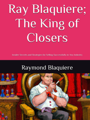 Ray Blaquiere; The King of Closers: Insider Secrets and Strategies for Selling Successfully in Any Industry