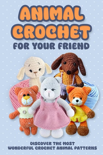 Animal Crochet For Your Friend: Discover The Most Wonderful Crochet Animal Patterns: Step-By-Step Amigurumi Toy Tutorials