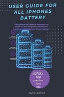 User Guide for All Iphones Battery The Complete User Guide for Beginners and Experts to Mastering Userful Tips and Secrets of Maintaining Your Iphones Battery