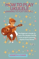 How to Play Ukulele LEARNING TO PLAY UKULELE: The Beginner's Guide To Learn The Ukulele Chords From Scratch (Learning Guitars From Home)