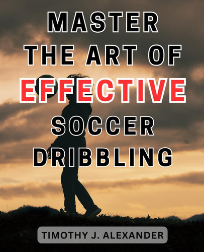 Master the Art of Effective Soccer Dribbling: Master the Art of Seamless Dribbling and Outmaneuver Opponents: Your Ultimate Guide to Dominating Defenders on the Field