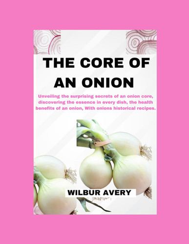 The Core of an Onion Unveiling the Surprising Secrets of an Onion Core, Discovering the Essence in Every Dish, the Health Benefits of an Onion, With Onions Historical Recipes.