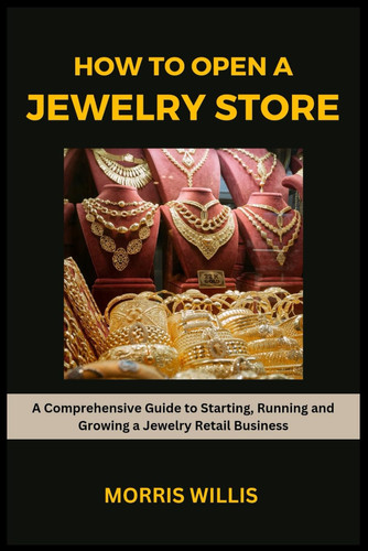 How to Open a Jewelry Store A Comprehensive Guide to Starting, Running and Growing Your Own Jewelry Retailing Business