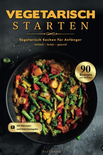 Vegetarisch Starten: Vegetarisch kochen für Anfänger - 90 einfache, leckere und gesunde Rezepte zum Abnehmen (German Edition)
