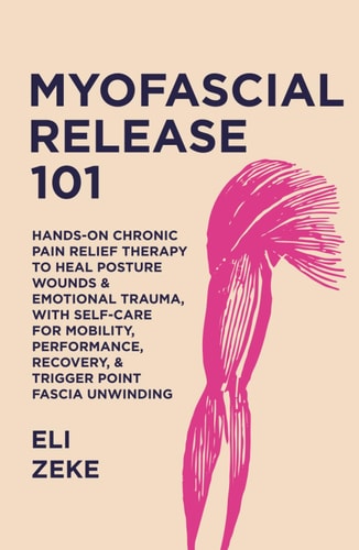Myofascial Release 101: Hands-On Chronic Pain Relief Therapy to Heal Posture Wounds & Emotional Trauma, With Self-Care for Mobility, Performance, Recovery, & Trigger Point Fascia Unwinding