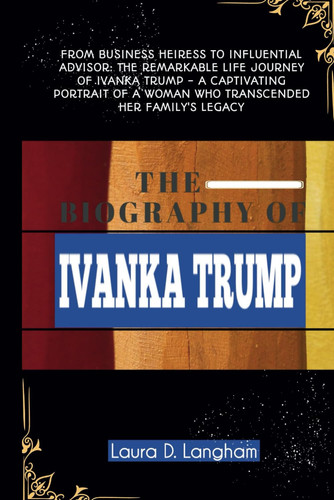 THE BIOGRAPHY OF IVANKA TRUMP: From Business Heiress to Influential Advisor: The Remarkable Life Journey of Ivanka Trump - A Captivating Portrait of a Woman Who Transcended Her Family's Legacy