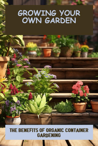 Growing Your Own Garden: The Benefits Of Organic Container Gardening