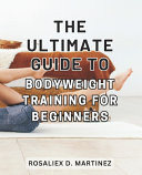 The Ultimate Guide to Bodyweight Training for Beginners Unlock Your Strength and Transform Your Body with the Essential Beginner's Handbook for Bodyweight Training