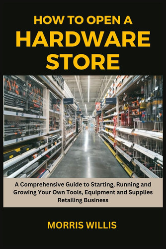 How to Open a Hardware Store A Comprehensive Guide to Starting, Running and Growing Your Own Tools, Equipment and Supplies Retailing Business