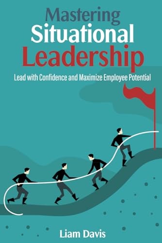 Mastering Situational Leadership Lead with Confidence and Maximize Employee Potential