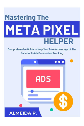 Mastering the Meta Pixel Helper:: A Comprehensive Guide To Help You Take Advantage Of Facebook Ads Conversion Tracking.
