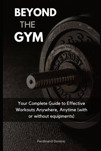 Beyond The Gym: Your Complete Guide to Effective Workouts Anywhere, Anytime (with or without equipment!)