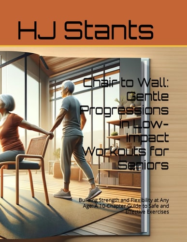Chair to Wall: Gentle Progressions in Low-Impact Workouts for Seniors: Building Strength and Flexibility at Any Age: A 10-Chapter Guide to Safe and Effective Exercises