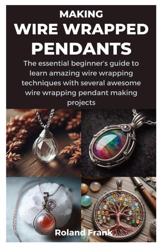 MAKING WIRE WRAPPED PENDANTS: The essential beginner’s guide to learn amazing wire wrapping techniques with several awesome wire wrapping pendant making projects