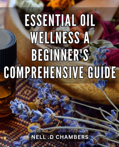 Essential Oil Wellness: A Beginner's Comprehensive Guide: Discover the Healing Power of Essential Oils: The Ultimate Guide for Beginners to Boost Your Health and Wellbeing.