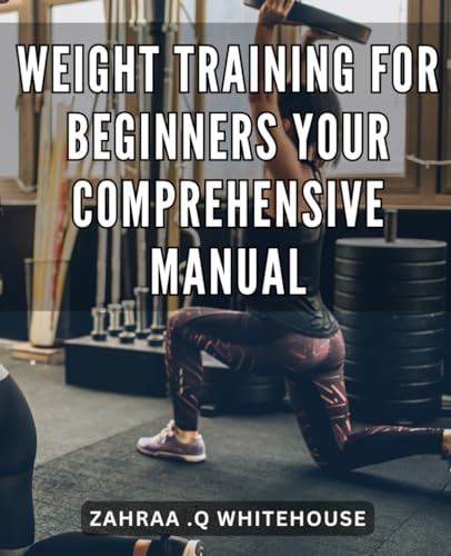 Weight Training for Beginners: Your Comprehensive Manual: Build Strength and Transform Your Body with This Step-by-Step Guide to Weight Training Success