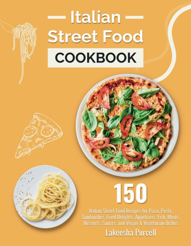 Italian Street Food Cookbook 150 Italian Street Food Recipes for Pizza, Pasta, Sandwiches, Fried Delights, Appetizers, Fish, Meats, Desserts, Sauces, and Vegan & Vegetarian Dishes