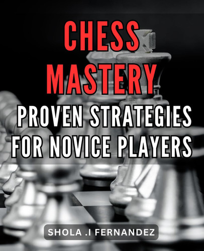 Chess Mastery: Proven Strategies for Novice Players: Unlock Your Potential: Essential Techniques to Conquer Chess as a Novice Player