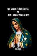 The Miracles and Novena to Our Lady of Guadalupe The History, Message, Miracles of the Virgin of Guadalupe and a 9 Day Powerful Novena Prayer of Divine Intercession with Scriptures and Reflections to the Patroness of Mexico and the Continent Americas
