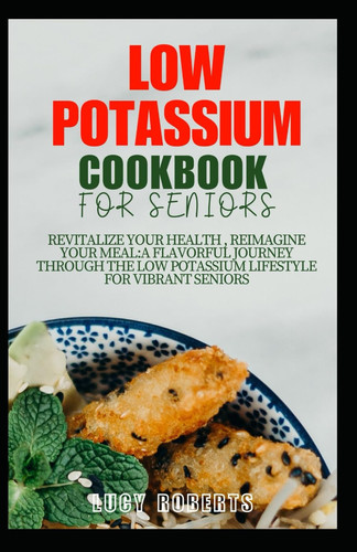 Low Potassium Cookbook for Seniors Revitalize Your Health, Reimagine Your Meal: A Flavourful Journey Through the Low Potassium Lifestyle for Vibrant Seniors