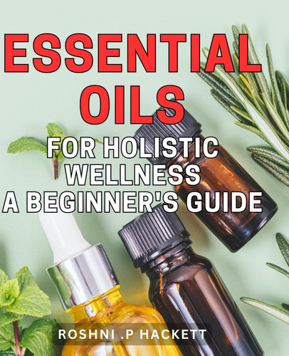 Essential Oils for Holistic Wellness: A Beginner's Guide: Unlocking the Power of Nature's Remedies for Optimal Mind-Body Health: An Easy-to-Follow Handbook for Beginners in Aromatherapy