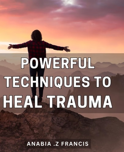 Powerful Techniques to Heal Trauma: Unlock the Healing Power Within: Proven Techniques to Overcome Trauma and Find Inner Peace