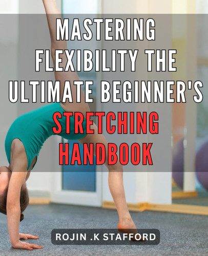 Mastering Flexibility: The Ultimate Beginner's Stretching Handbook: Unleash Your Potential: The Definitive Guide to Unlocking Optimal Flexibility for Beginners