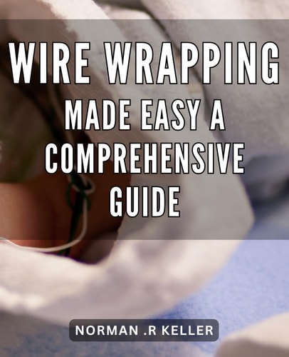 Wire Wrapping Made Easy: A Comprehensive Guide: Unleash Your Creativity with Easy-to-Follow Wire Wrapping Techniques: The Ultimate Handbook for Beginners and Pros.