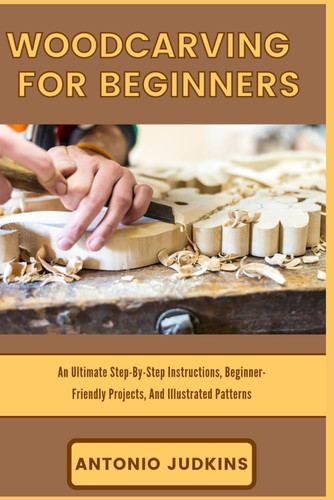 WOODCARVING FOR BEGINNERS: An Ultimate Step-By-Step Instructions, Beginner-Friendly Projects, And Illustrated Patterns