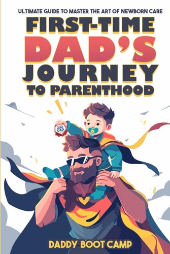 First-Time Dad’s Journey to Parenthood: Ultimate Guide to Master the Art of Newborn Care, Say Goodbye to Parenting Jitters, Get Hands-On with Your Newborn, & Transition Smoothly from Husband to Hero