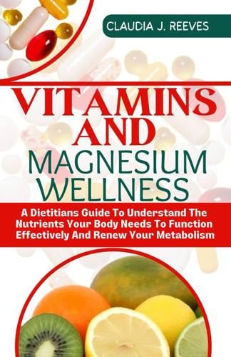 Vitamins And Magnesium Wellness: A Dietitians Guide To Understand The Nutrients Your Body Needs To Function Effectively And Renew Your Metabolism