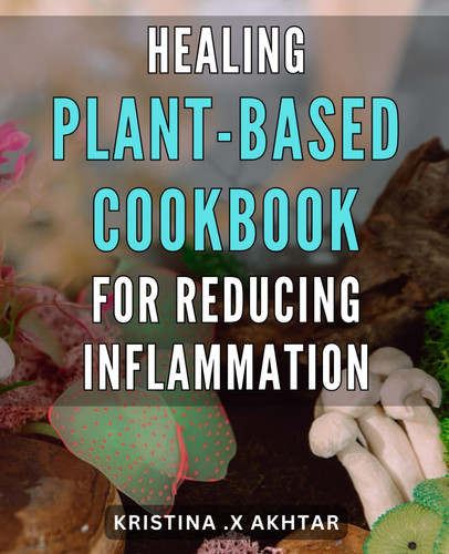 Healing Plant-Based Cookbook for Reducing Inflammation: Delicious Recipes for an Anti-Inflammatory Diet: Your Ultimate Guide to Healing with Plant-Based Whole Foods