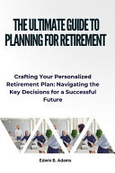 The Ultimate Guide to Planning for Retirement Crafting Your Personalized Retirement Plan: Navigating the Key Decisions for a Successful Future