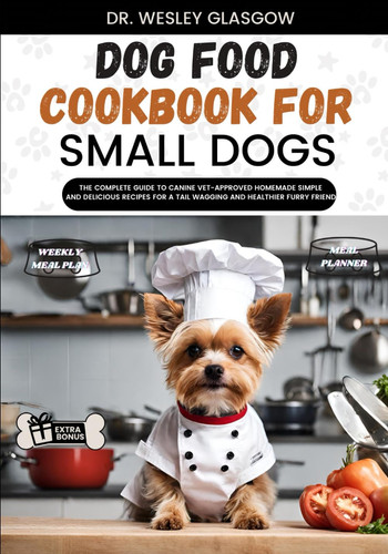Dog Food Cookbook for Small Dogs The Complete Guide to Canine Vet-Approved Homemade Simple and Delicious Recipes for a Tail Wagging and Healthier Furry Friend.