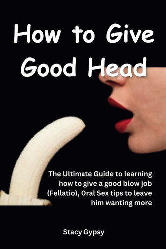 How to Give Good Head: The Ultimate Guide to learning how to give a good blow job (Fellatio), Oral Sex tips to leave him wanting more