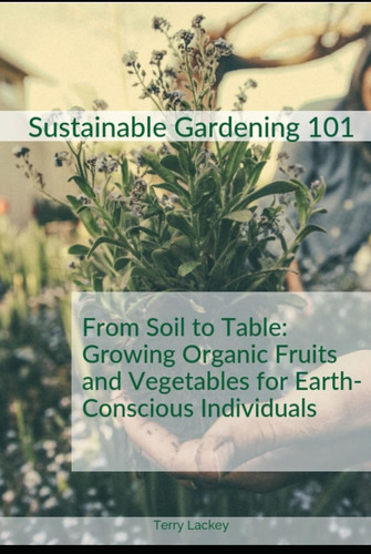 Sustainable Gardening 101: From Soil to Table: Growing Organic Fruits and Vegetables for Earth-Conscious Individuals